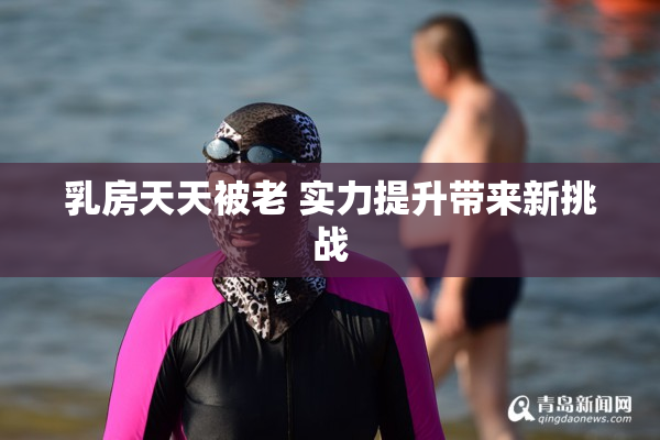 乳房天天被老 实力提升带来新挑战