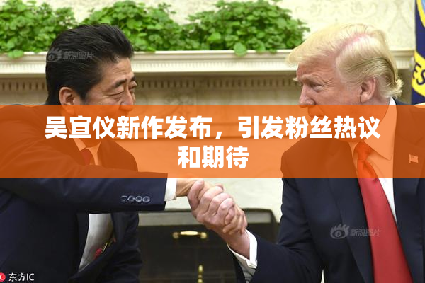 吴宣仪新作发布，引发粉丝热议和期待