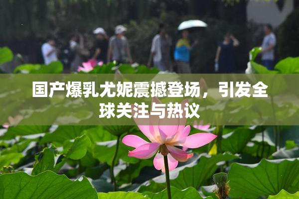国产爆乳尤妮震撼登场，引发全球关注与热议