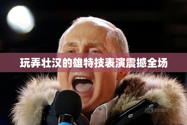 玩弄壮汉的雄特技表演震撼全场