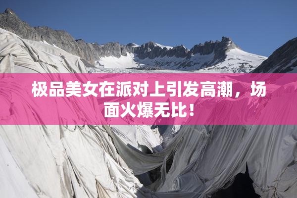 极品美女在派对上引发高潮，场面火爆无比！