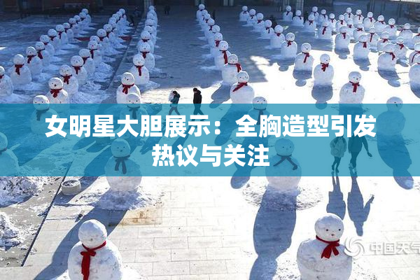 女明星大胆展示：全胸造型引发热议与关注