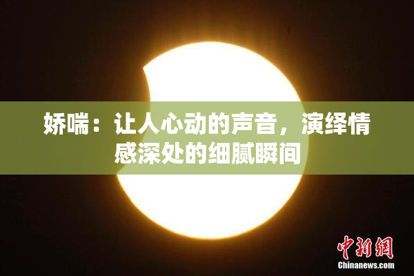娇喘：让人心动的声音，演绎情感深处的细腻瞬间