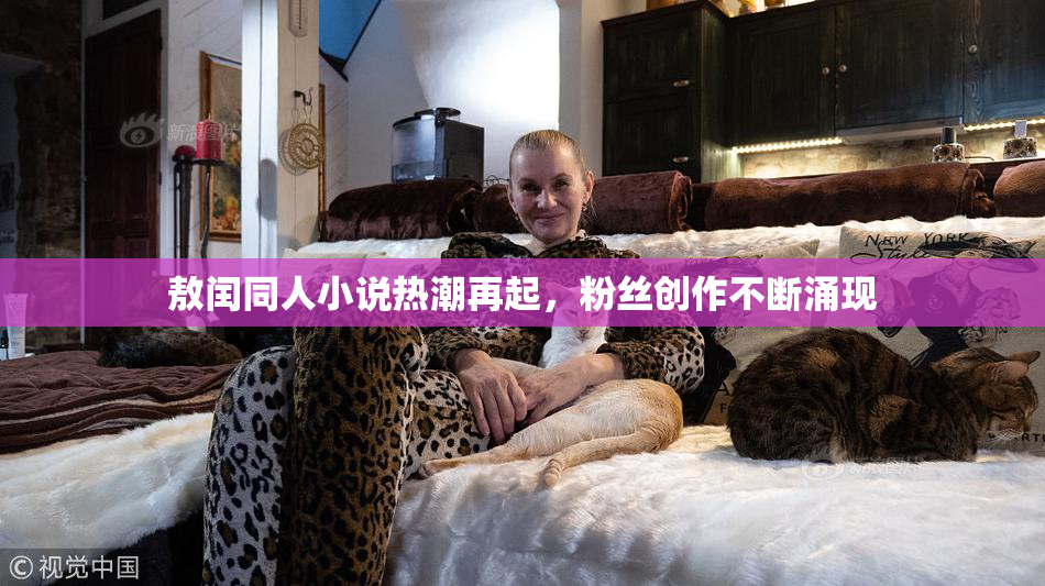 敖闰同人小说热潮再起，粉丝创作不断涌现