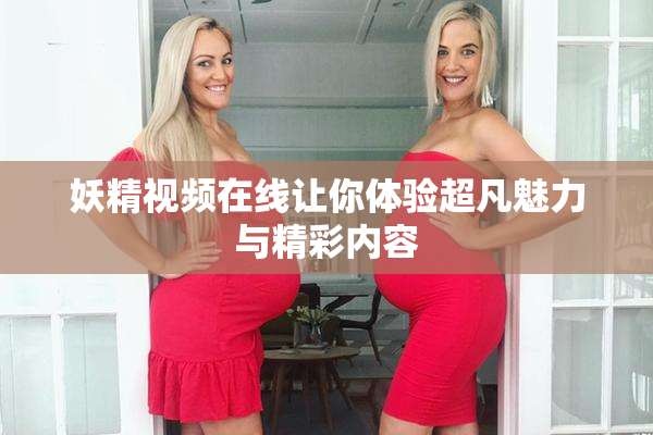 妖精视频在线让你体验超凡魅力与精彩内容