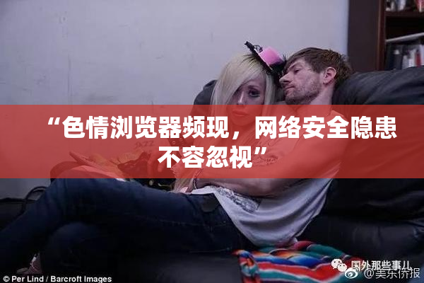 “色情浏览器频现，网络安全隐患不容忽视”