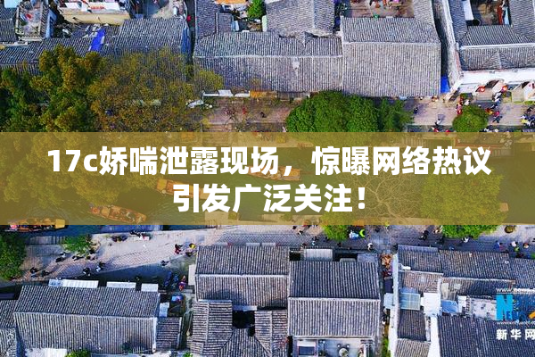 17c娇喘泄露现场，惊曝网络热议引发广泛关注！