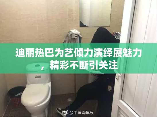 迪丽热巴为艺倾力演绎展魅力，精彩不断引关注
