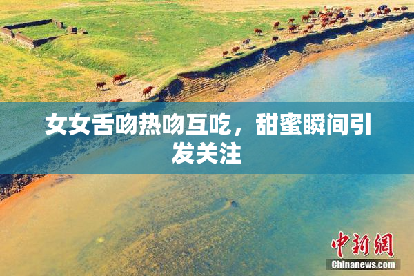 女女舌吻热吻互吃，甜蜜瞬间引发关注