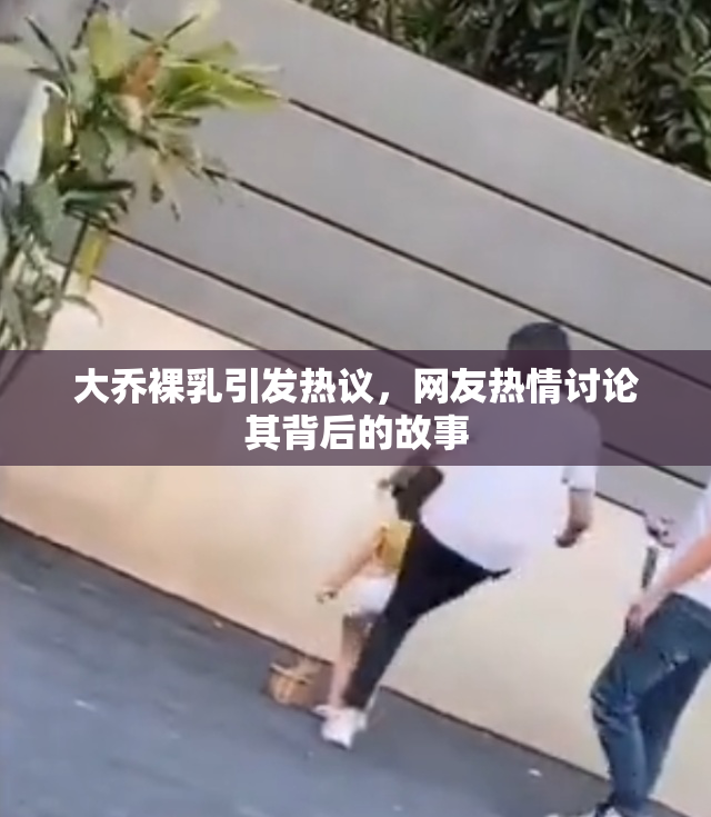 大乔裸乳引发热议，网友热情讨论其背后的故事