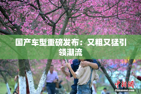 国产车型重磅发布：又粗又猛引领潮流