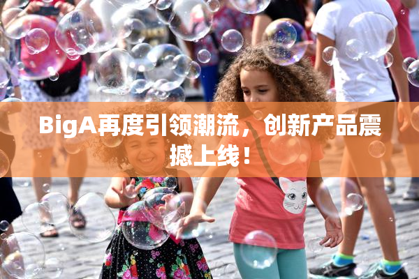 BigA再度引领潮流，创新产品震撼上线！