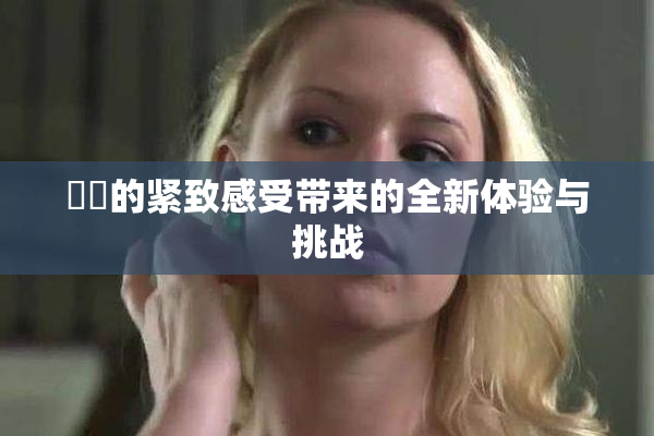 妺妺的紧致感受带来的全新体验与挑战