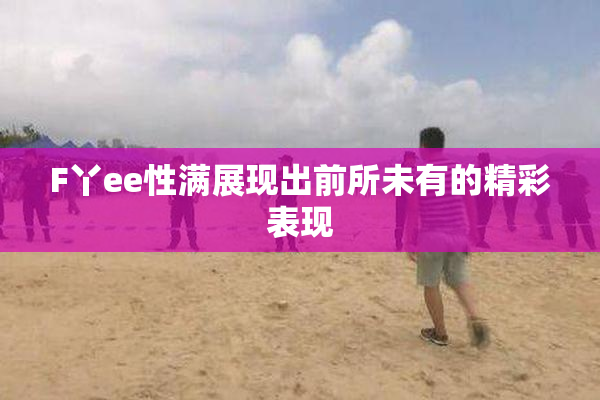 F丫ee性满展现出前所未有的精彩表现