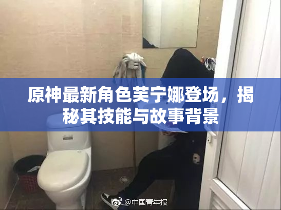 原神最新角色芙宁娜登场，揭秘其技能与故事背景