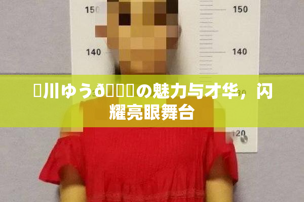 姫川ゆう🍑の魅力与才华，闪耀亮眼舞台