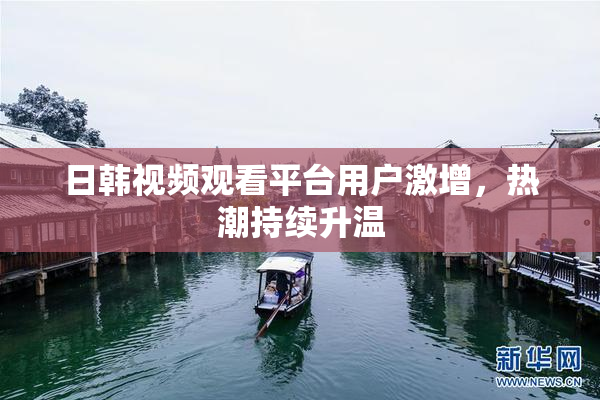 日韩视频观看平台用户激增，热潮持续升温