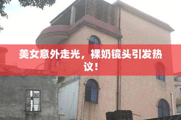 美女意外走光，裸奶镜头引发热议！