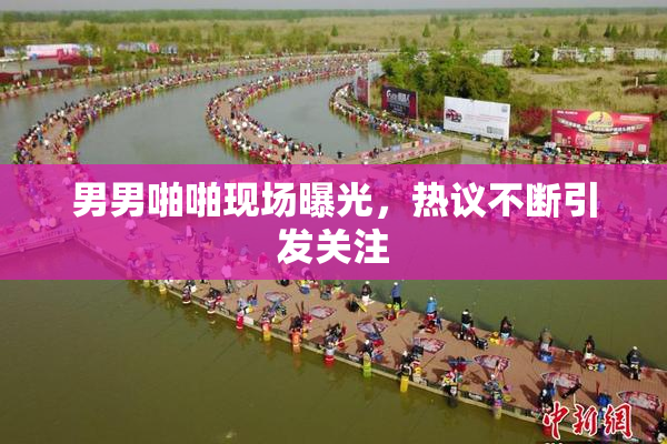 男男啪啪现场曝光，热议不断引发关注