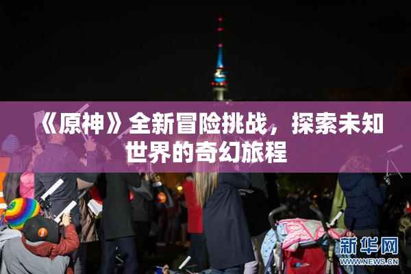 《原神》全新冒险挑战，探索未知世界的奇幻旅程