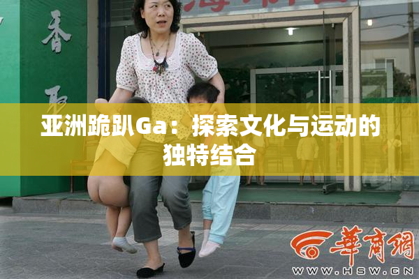 亚洲跪趴Ga：探索文化与运动的独特结合