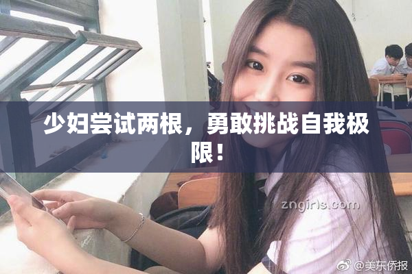 少妇尝试两根，勇敢挑战自我极限！