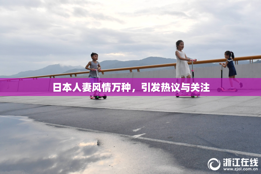 日本人妻风情万种，引发热议与关注