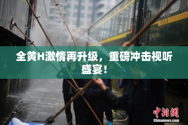 全黄H激情再升级，重磅冲击视听盛宴！