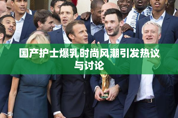 国产护士爆乳时尚风潮引发热议与讨论