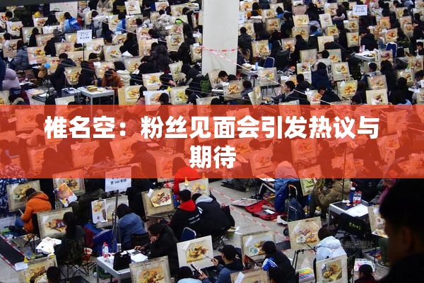 椎名空：粉丝见面会引发热议与期待