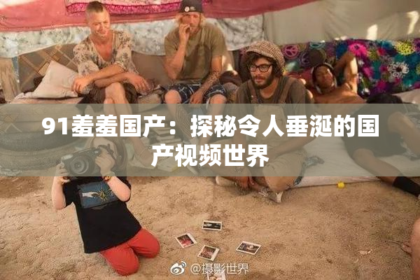 91羞羞国产：探秘令人垂涎的国产视频世界