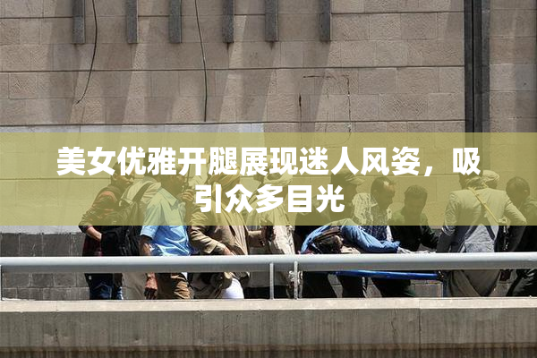 美女优雅开腿展现迷人风姿，吸引众多目光