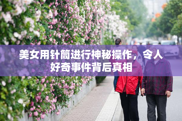 美女用针筒进行神秘操作，令人好奇事件背后真相
