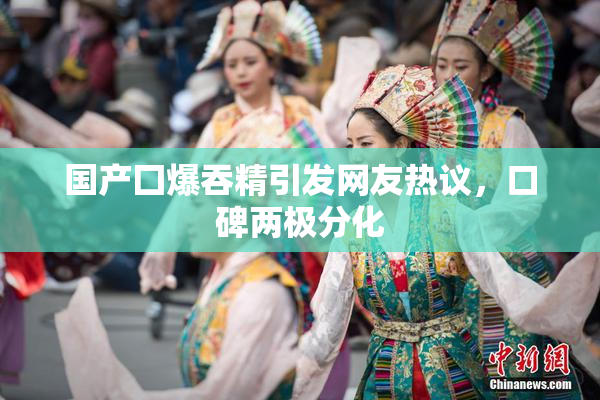国产囗爆吞精引发网友热议，口碑两极分化
