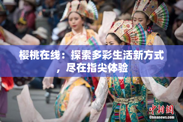 樱桃在线：探索多彩生活新方式，尽在指尖体验