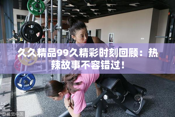 久久精品99久精彩时刻回顾：热辣故事不容错过！
