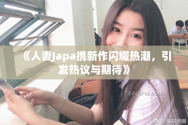 《人妻Japa携新作闪耀热潮，引发热议与期待》