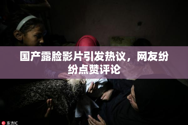 国产露脸影片引发热议，网友纷纷点赞评论