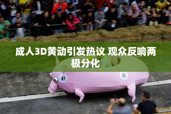 成人3D黄动引发热议 观众反响两极分化