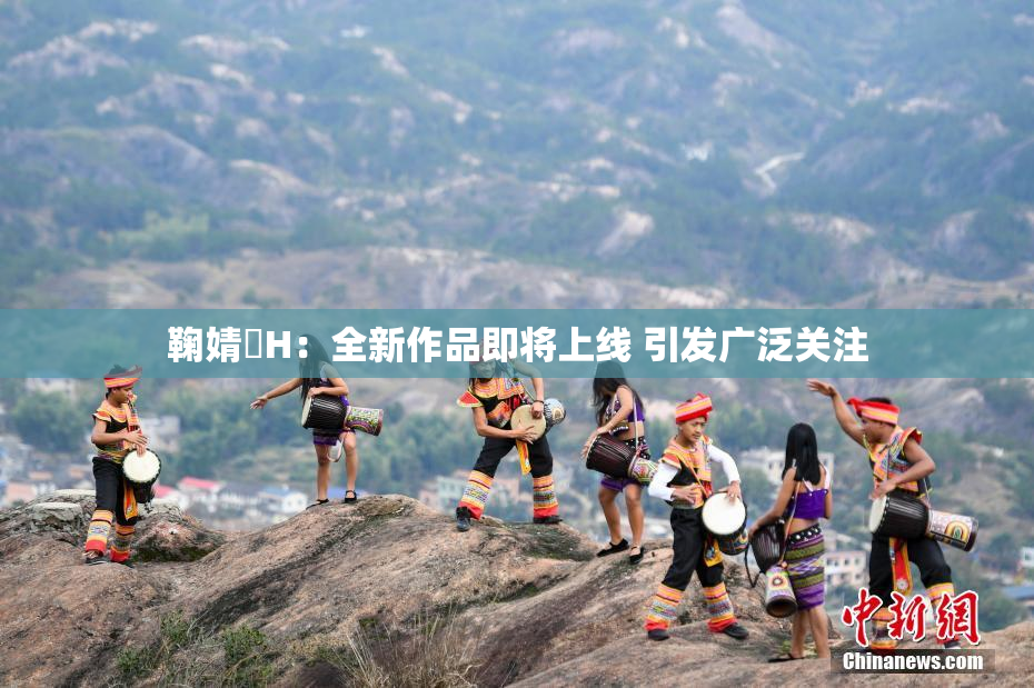 鞠婧祎H：全新作品即将上线 引发广泛关注