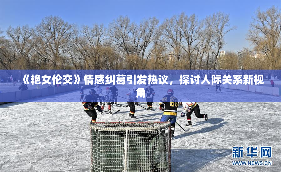《艳女伦交》情感纠葛引发热议，探讨人际关系新视角