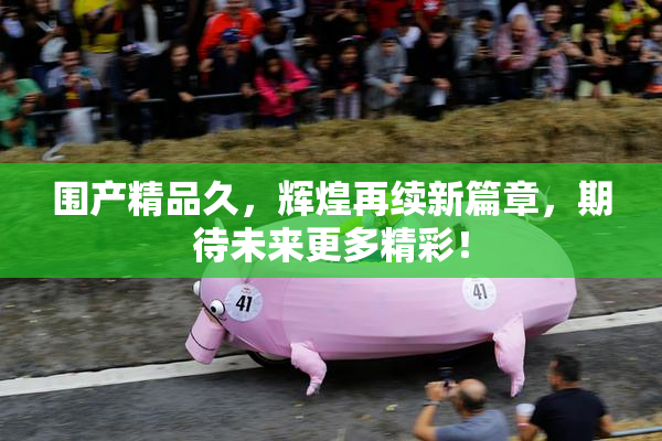 围产精品久，辉煌再续新篇章，期待未来更多精彩！