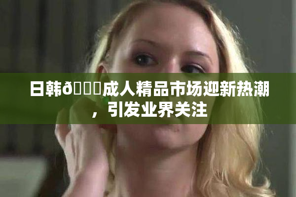 日韩🔞成人精品市场迎新热潮，引发业界关注
