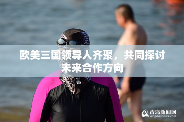 欧美三国领导人齐聚，共同探讨未来合作方向