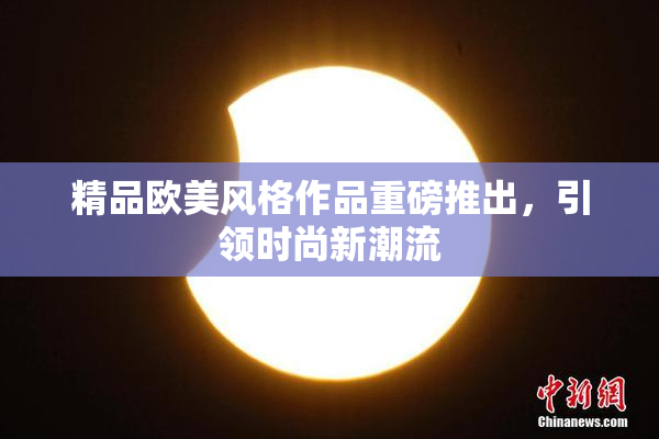 精品欧美风格作品重磅推出，引领时尚新潮流