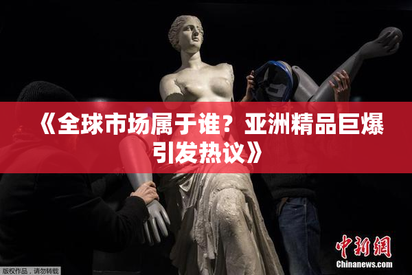 《全球市场属于谁？亚洲精品巨爆引发热议》