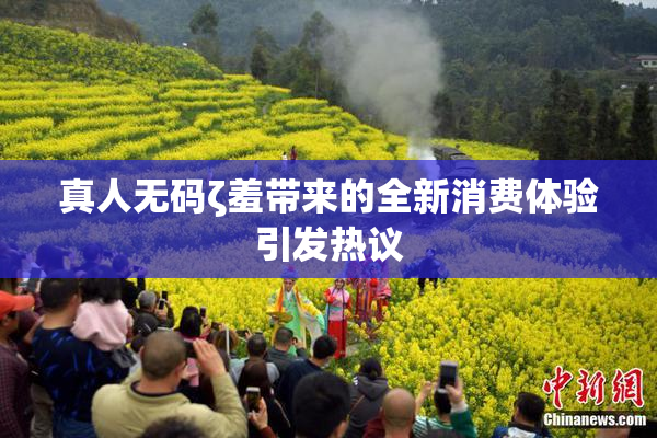 真人无码ζ羞带来的全新消费体验引发热议