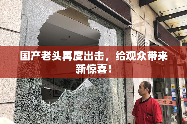 国产老头再度出击，给观众带来新惊喜！