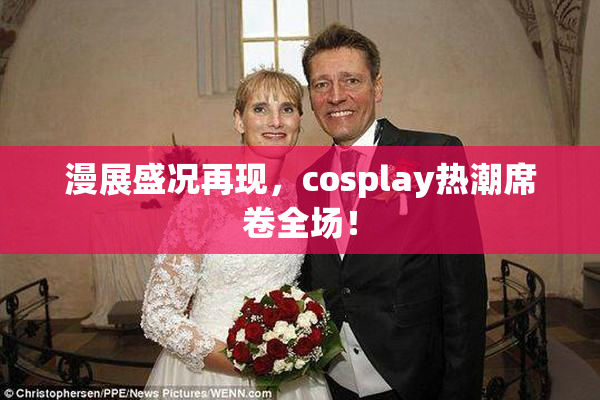 漫展盛况再现，cosplay热潮席卷全场！