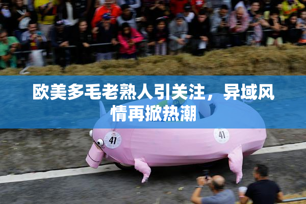欧美多毛老熟人引关注，异域风情再掀热潮